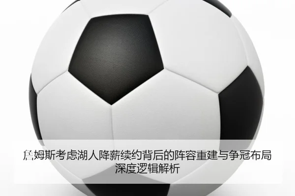 詹姆斯考虑湖人降薪续约背后的阵容重建与争冠布局深度逻辑解析